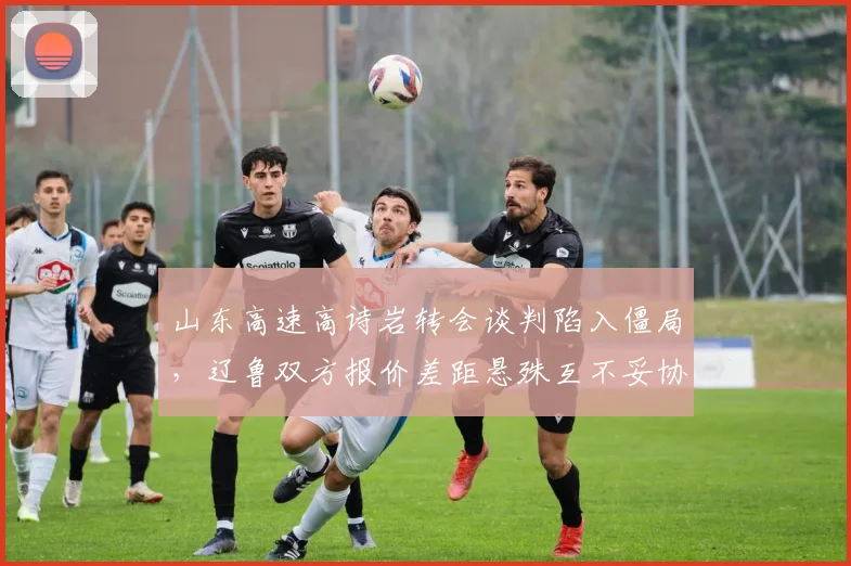 山东高速高诗岩转会谈判陷入僵局，辽鲁双方报价差距悬殊互不妥协