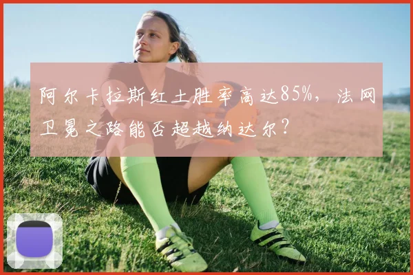 阿尔卡拉斯红土胜率高达85%，法网卫冕之路能否超越纳达尔？