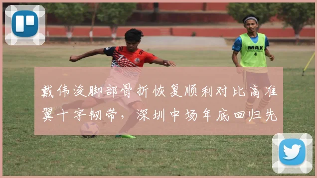 戴伟浚脚部骨折恢复顺利对比高准翼十字韧带，深圳中场年底回归先于浙江后卫