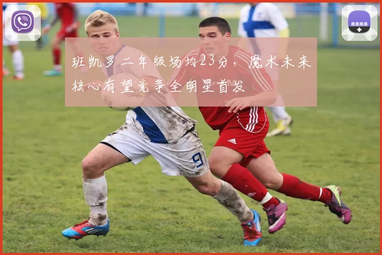 班凯罗二年级场均23分，魔术未来核心有望竞争全明星首发
