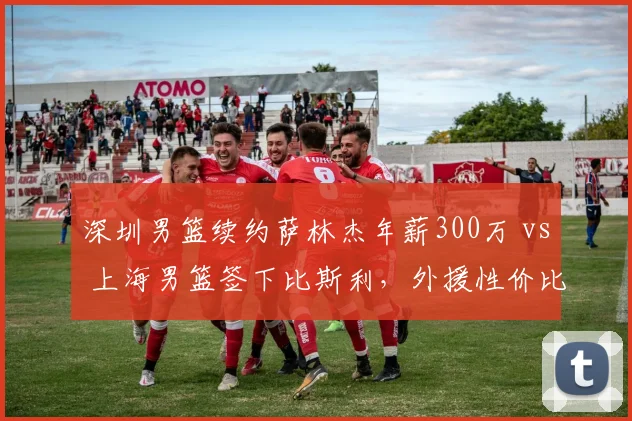 深圳男篮续约萨林杰年薪300万 vs 上海男篮签下比斯利，外援性价比之争