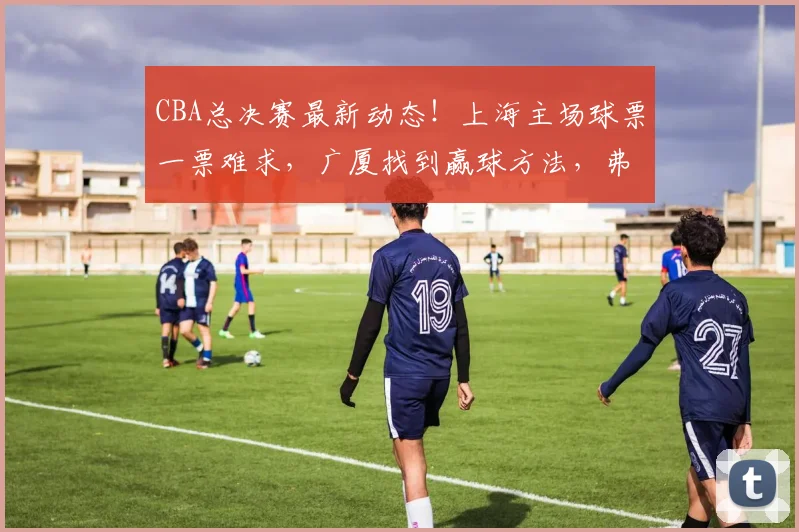CBA总决赛最新动态！上海主场球票一票难求，广厦找到赢球方法，弗格传授总决赛经验，洛夫顿表态