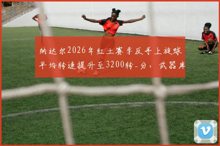 纳达尔2026年红土赛季反手上旋球平均转速提升至3200转_分，武器库再升级