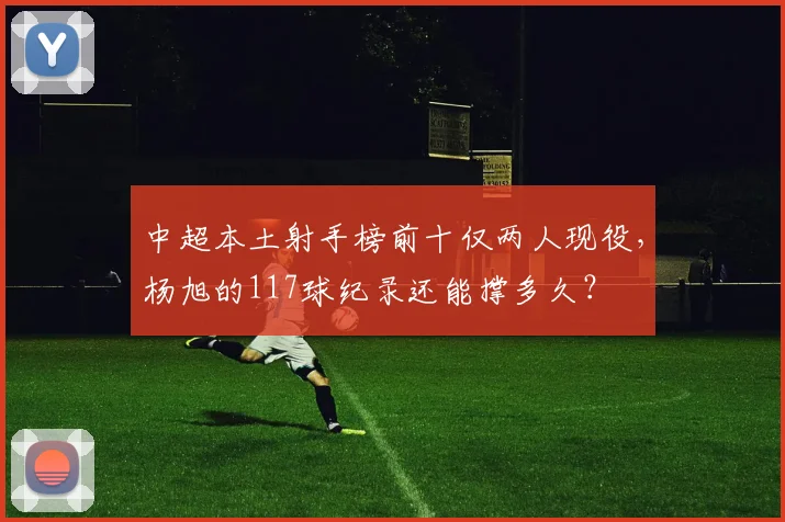 中超本土射手榜前十仅两人现役，杨旭的117球纪录还能撑多久？