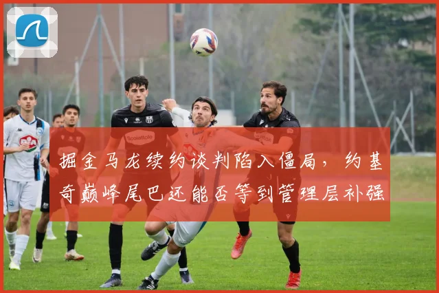 掘金马龙续约谈判陷入僵局，约基奇巅峰尾巴还能否等到管理层补强？